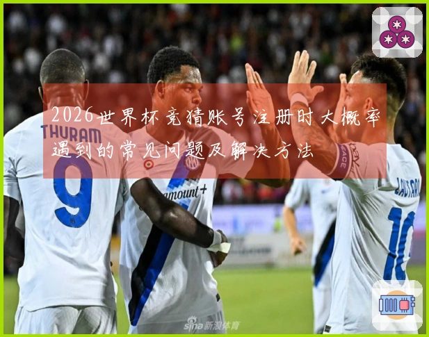 2026世界杯竞猜账号注册时大概率遇到的常见问题及解决方法